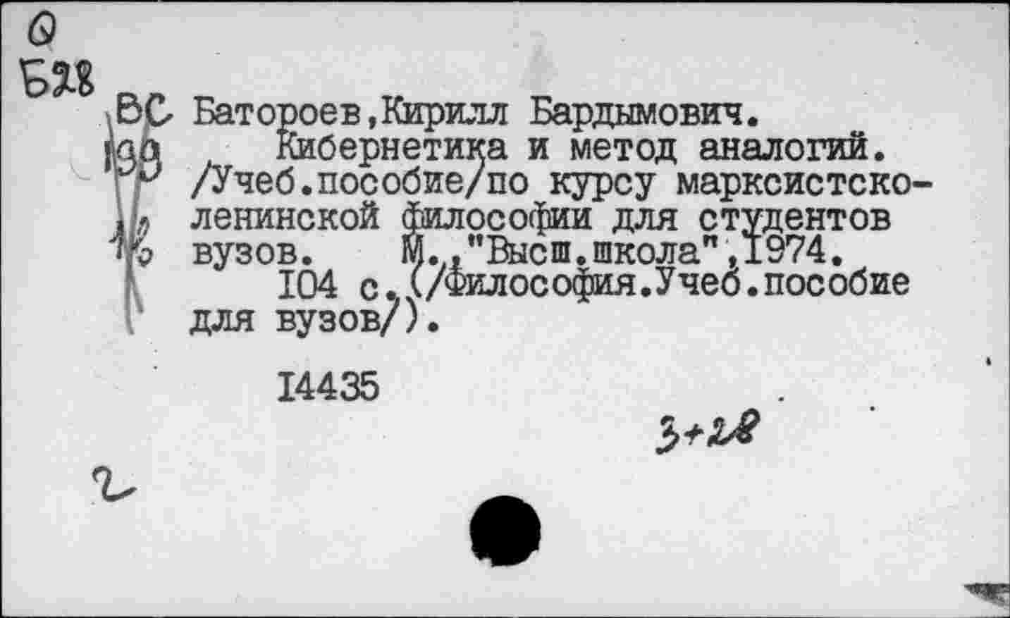 ﻿G
ВС- Батороев, Кирилл Бардымович.
лq Кибернетика и метод аналогий.
/Учеб.пособие/по курсу марксистско-И» ленинской философии для студентов
вузов.	М.,"Высш.школа" ,1974.
104 с.А/Философия.Учеб.пособие для вузов/).
14435